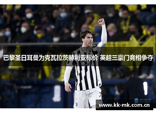 巴黎圣日耳曼为克瓦拉茨赫利亚标价 英超三豪门竞相争夺 巴黎圣日耳曼为克瓦拉茨赫利亚标价 英超三豪门竞相争夺